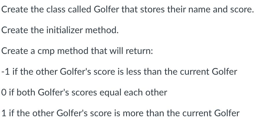 Create the class called Golfer that stores their name and score.
Create the initializer method.
Create a cmp method that will return:
-1 if the other Golfer's score is less than the current Golfer
O if both Golfer's scores equal each other
1 if the other Golfer's score is more than the current Golfer