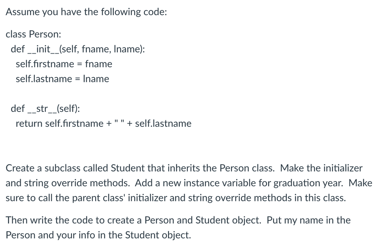 Assume you have the following code:
class Person:
def __init__(self, fname, Iname):
self.firstname = fname
self.lastname = Iname
def __str__(self):
return self.firstname + + self.lastname
Create a subclass called Student that inherits the Person class. Make the initializer
and string override methods. Add a new instance variable for graduation year. Make
sure to call the parent class' initializer and string override methods in this class.
Then write the code to create a Person and Student object. Put my name in the
Person and your info in the Student object.