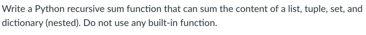 Write a Python recursive sum function that can sum the content of a list, tuple, set, and
dictionary (nested). Do not use any built-in function.