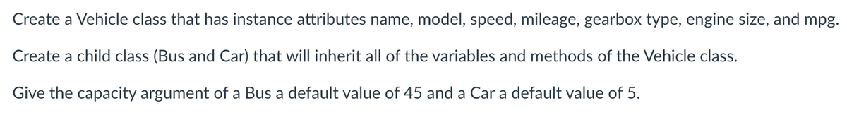 Create a Vehicle class that has instance attributes name, model, speed, mileage, gearbox type, engine size, and mpg.
Create a child class (Bus and Car) that will inherit all of the variables and methods of the Vehicle class.
Give the capacity argument of a Bus a default value of 45 and a Car a default value of 5.
