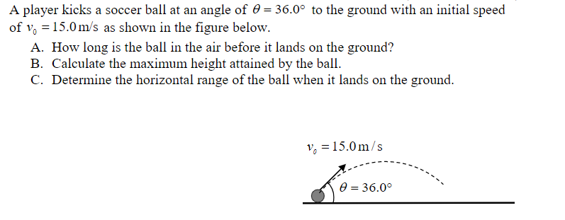 A player kicks a soccer ball at an angle of 0 = 36.0° to the ground with an initial speed
of v = 15.0 m/s as shown in the figure below.
A. How long is the ball in the air before it lands on the ground?
B. Calculate the maximum height attained by the ball.
C. Determine the horizontal range of the ball when it lands on the ground.
v = 15.0m/s
0 = 36.0°