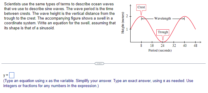 Scientists use the same types of terms to describe ocean waves
that we use to describe sine waves. The wave period is the time
between crests. The wave height is the vertical distance from the
trough to the crest. The accompanying figure shows a swell in a
coordinate system. Write an equation for the swell, assuming that
its shape is that of a sinusoid.
Height (meters)
Crest
8
Wavelength
Trough
16 24
Period (seconds)
+
32 40 48
y=
(Type an equation using x as the variable. Simplify your answer. Type an exact answer, using as needed. Use
integers or fractions for any numbers in the expression.)