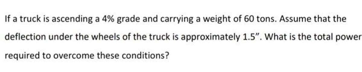 If a truck is ascending a 4% grade and carrying a weight of 60 tons. Assume that the
deflection under the wheels of the truck is approximately 1.5". What is the total power
required to overcome these conditions?
