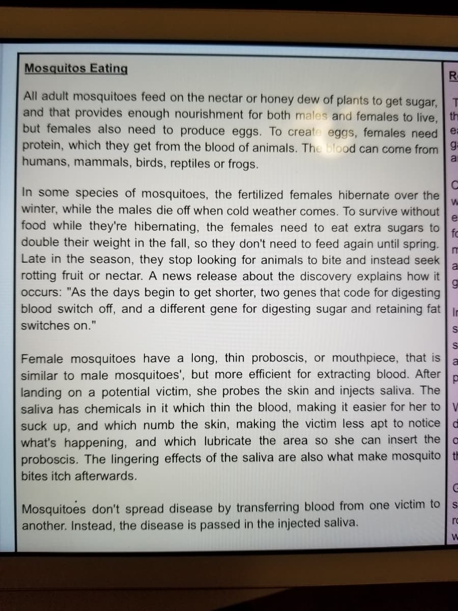 Mosquitos Eating
R.
All adult mosquitoes feed on the nectar or honey dew of plants to get sugar,
and that provides enough nourishment for both males and females to live,
but females also need to produce eggs. To create eggs, females need ea
protein, which they get from the blood of animals. The blood can come from 9
humans, mammals, birds, reptiles or frogs.
th
In some species of mosquitoes, the fertilized females hibernate over the
winter, while the males die off when cold weather comes. To survive without
e
food while they're hibernating, the females need to eat extra sugars to
fo
double their weight in the fall, so they don't need to feed again until spring.
Late in the season, they stop looking for animals to bite and instead seek
a
rotting fruit or nectar. A news release about the discovery explains how it
occurs: "As the days begin to get shorter, two genes that code for digesting
blood switch off, and a different gene for digesting sugar and retaining fat
In
switches on."
S
S
Female mosquitoes have a long, thin proboscis, or mouthpiece, that is
similar to male mosquitoes', but more efficient for extracting blood. After
landing on a potential victim, she probes the skin and injects saliva. The
saliva has chemicals in it which thin the blood, making it easier for her to V
suck up, and which numb the skin, making the victim less apt to notice
what's happening, and which lubricate the area so she can insert the
proboscis. The lingering effects of the saliva are also what make mosquito th
bites itch afterwards.
Mosquitoes don't spread disease by transferring blood from one victim to
another. Instead, the disease is passed in the injected saliva.
ro
