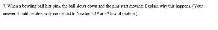 7. When a bowling ball hits pins, the ball slows down and the pins start moving. Explain why this happens. (Your
answer should be obviously connected to Newton's 1* or 3rd law of motion.)
