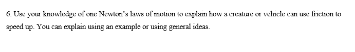 6. Use your knowledge of one Newton's laws of motion to explain how a creature or vehicle can use friction to
speed up. You can explain using an example or using general ideas.
a can
