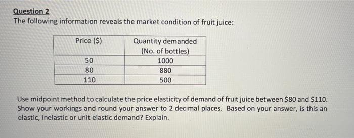 Question 2
The following information reveals the market condition of fruit juice:
Price ($)
Quantity demanded
(No. of bottles)
50
1000
80
880
110
500
Use midpoint method to calculate the price elasticity of demand of fruit juice between $80 and $110.
Show your workings and round your answer to 2 decimal places. Based on your answer, is this an
elastic, inelastic or unit elastic demand? Explain.
