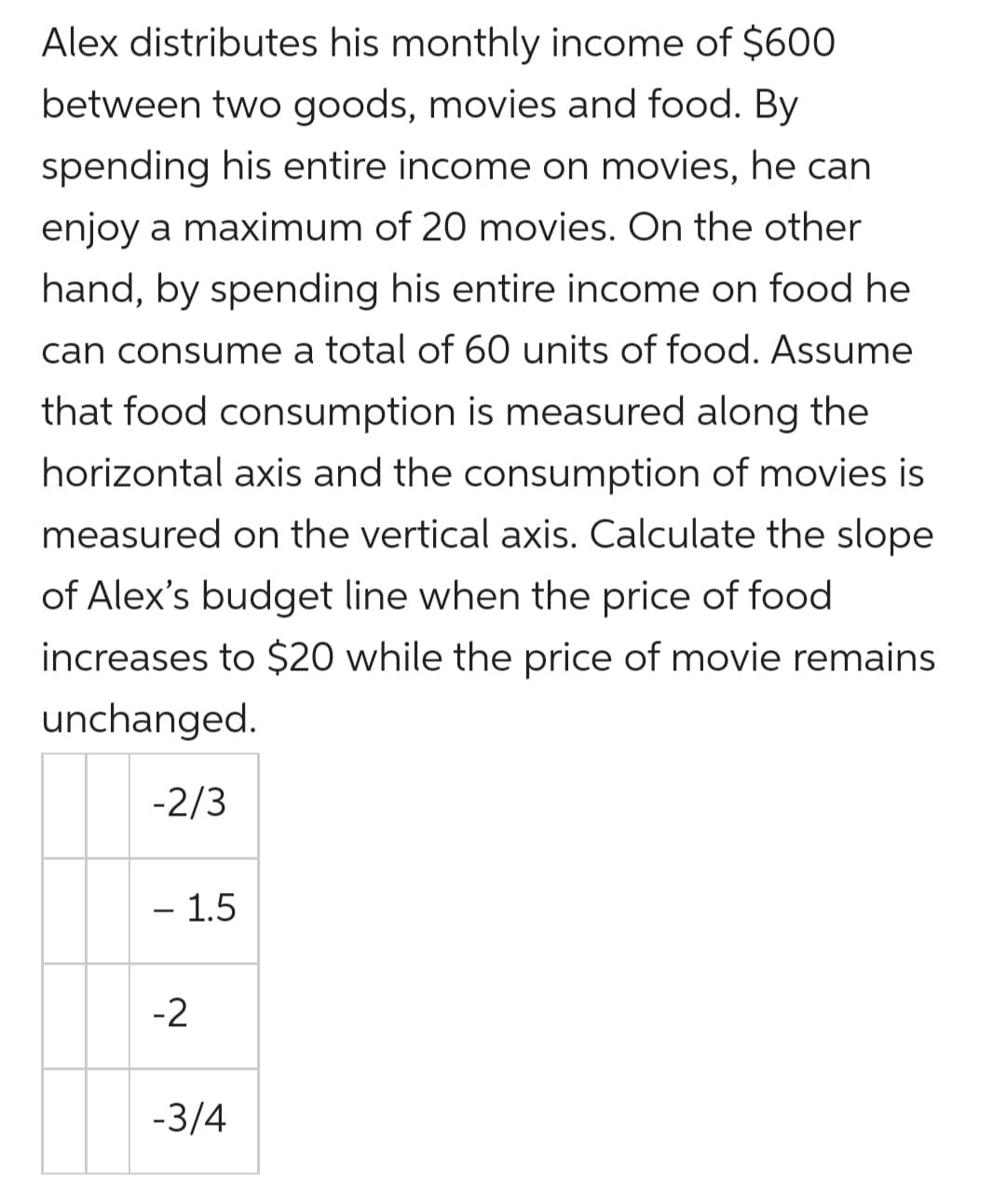 Alex distributes his monthly income of $600
between two goods, movies and food. By
spending his entire income on movies, he can
enjoy a maximum of 20 movies. On the other
hand, by spending his entire income on food he
can consume a total of 60 units of food. Assume
that food consumption is measured along the
horizontal axis and the consumption of movies is
measured on the vertical axis. Calculate the slope
of Alex's budget line when the price of food
increases to $20 while the price of movie remains
unchanged.
-2/3
- 1.5
-2
-3/4
