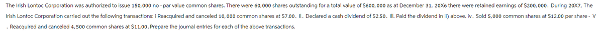 The Irish Lontoc Corporation was authorized to issue 150,000 no - par value common shares. There were 60,000 shares outstanding for a total value of $600,000 as at December 31, 20X6 there were retained earnings of $200,000. During 20X7, The
Irish Lontoc Corporation carried out the following transactions: i Reacquired and canceled 10,000 common shares at $7.00. II. Declared a cash dividend of $2.50. III. Paid the dividend in ii) above. iv. Sold 5,000 common shares at $12.00 per share - V
. Reacquired and canceled 4,500 common shares at $11.00. Prepare the journal entries for each of the above transactions.