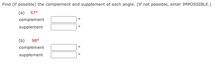 Find (if possible) the complement and supplement of each angle. (If not possible, enter IMPOSSIBLE.)
(a) 57°
complement
supplement
(b)
98°
complement
supplement
