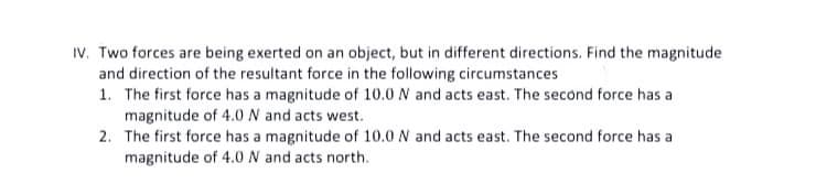 IV. Two forces are being exerted on an object, but in different directions. Find the magnitude
and direction of the resultant force in the following circumstances
1. The first force has a magnitude of 10.0 N and acts east. The second force has a
magnitude of 4.0N and acts west.
2. The first force has a magnitude of 10.0 N and acts east. The second force has a
magnitude of 4.0N and acts north.
