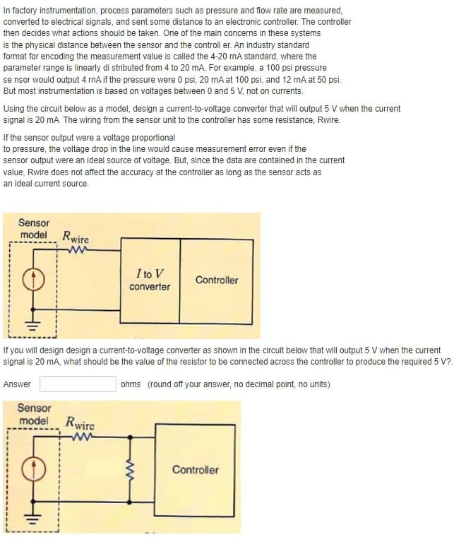 In factory instrumentation, process parameters such as pressure and flow rate are measured,
converted to electrical signals, and sent some distance to an electronic controller. The controller
then decides what actions should be taken. One of the main concerns in these systems
is the physical distance between the sensor and the controll er. An industry standard
format for encoding the measurement value is called the 4-20 mA standard, where the
parameter range is linearly di stributed from 4 to 20 mA. For example. a 100 psi pressure
se nsor would output 4 rnA if the pressure were 0 psi, 20 mA at 100 psi, and 12 mA at 50 psi.
But most instrumentation is based on voltages between 0 and 5 V, not on currents.
Using the circuit below as a model, design a current-to-voltage converter that will output 5 V when the current
signal is 20 mA The wiring from the sensor unit to the controller has some resistance, Rwire.
If the sensor output were a voltage proportional
to pressure, the voltage drop in the line would cause measurement error even if the
sensor output were an ideal source of voltage. But, since the data are contained in the current
value, Rwire does not affect the accuracy at the controller as long as the sensor acts as
an ideal current source.
Sensor
model Rwire
ww
I to V
Controller
converter
If you will design design a current-to-voltage converter as shown in the circuit below that will output 5 V when the current
signal is 20 mA, what should be the value of the resistor to be connected across the controller to produce the required 5 V?.
Answer
ohms (round off your answer, no decimal point, no units)
Sensor
model Rwire
Controller
ww
