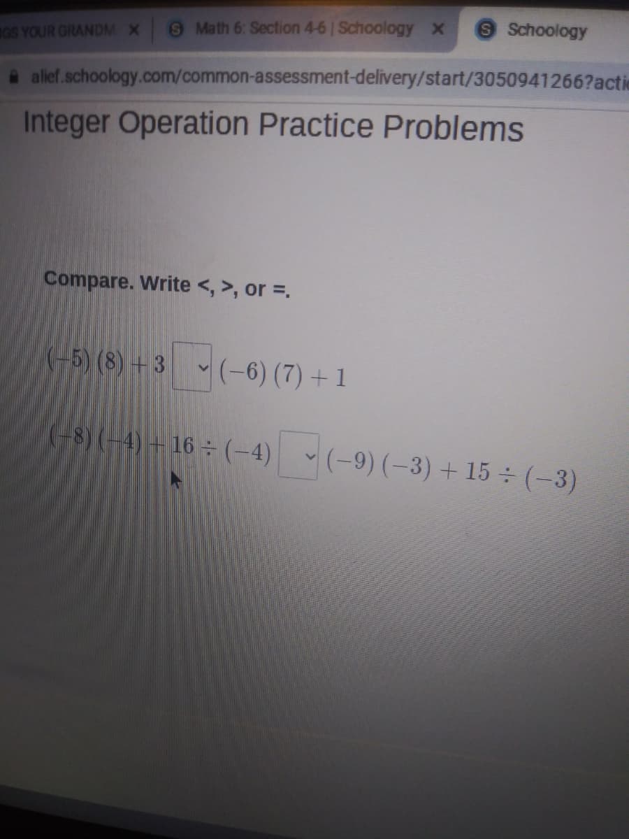 O Math 6: Section 4-6 Schoology x
9Schoology
GS YOUR GRANDM X
A alief.schoology.com/common-assessment-delivery/start/3050941266?actic
Integer Operation Practice Problems
Compare. Write <, >, or =.
-5) (8) + 3 - (-6) (7) +1
(-8)(-4)+16÷ (-4) (-9) (-3) + 15 (-3)
