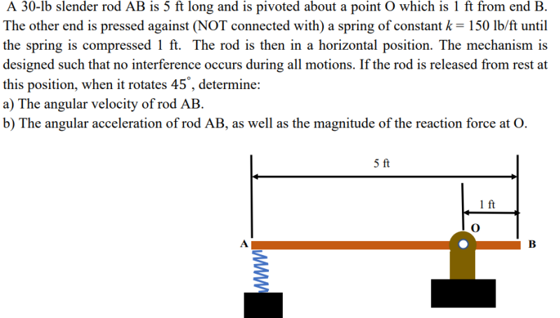 A 30-lb slender rod AB is 5 ft long and is pivoted about a point O which is 1 ft from end B.
The other end is pressed against (NOT connected with) a spring of constant k = 150 lb/ft until
the spring is compressed 1 ft. The rod is then in a horizontal position. The mechanism is
designed such that no interference occurs during all motions. If the rod is released from rest at
this position, when it rotates 45°, determine:
a) The angular velocity of rod AB.
b) The angular acceleration of rod AB, as well as the magnitude of the reaction force at O.
5 ft
1 ft
B
