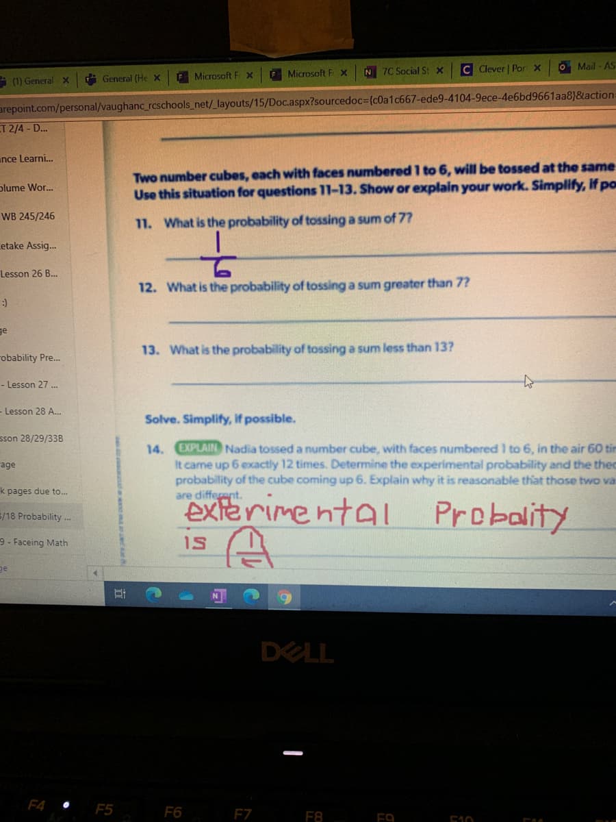 N 7C Social St x
C Clever Por x
O Mail - AS
(1) General X
A General (He X
F Microsoft F x
F Microsoft F x
arepoint.com/personal/vaughanc_rcschools_net/_layouts/15/Doc.aspx?sourcedoc=(c0a1c667-ede9-4104-9ece-4e6bd9661aa8}&action=
T 2/4 - D...
unce Learni.
Two number cubes, each with faces numbered 1 to 6, will be tossed at the same
Use this situation for questions 11-13. Show or explain your work. Simplify, if po
plume Wor.
WB 245/246
11. What is the probability of tossing a sum of 77
etake Assig.
Lesson 26 B..
12. What is the probability of tossing a sum greater than 7?
ge
13. What is the probability of tossing a sum less than 13?
robability Pre.
- Lesson 27 .
- Lesson 28 A..
Solve. Simplify, if possible.
sson 28/29/33B
EXPLAIN Nadia tossed a number cube, with faces numbered I to 6, in the air 60 tin
It came up 6 exactly 12 times. Determine the experimental probability and the theo
probability of the cube coming up 6. Explain why it is reasonable that those two va
are different.
14.
age
k pages due to...
exterimental Probality
5/18 Probability.
9 - Faceing Math
1S
ge
DELL
F4 •
F5
F6
F7
F8
F9
510
