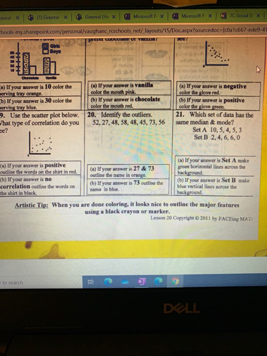 neral X
(1) GeneralX
General (He X
Microsoft F X
F Microsoft Fx
N 7C Social St x
chools-my.sharepoint.com/personal/vaughanc_rcschools_net/_layouts/15/Doc.aspx?sourcedoc3{c0a1c667-ede9-41
Boye
Chocolate
Vone
(a) If your answer is vanilla
color the mouth pink.
a) If your answer is 10 color the
serving tray orange.
b) If your answer is 30 color the
serving tray blue.
9. Use the scatter plot below. 20. Identify the outliers.
Vhat type of correlation do you
ce?
(a) If your answer is negative
color the glove red.
(b) If your answer is positive
color the glove green.
21. Which set of data has the
(b) If your answer is chocolate
color the mouth red.
same median & mode?
Set A 10, 5, 4, 5, 3
Set B 2, 4, 6, 6, 0
52, 27, 48, 58, 48, 45, 73, 56
(a) If your answer is positive
outline the words on the shirt in red.
(b) If your answer is no
correlation outline the words on
the shirt in black.
(a) If your answer is Set A make
green horizontal lines across the
background.
(b) If your answer is Set B make
blue vertical lines across the
background.
(a) If your answer is 27 & 73
outline the name in orange.
(b) If your answer is 73 outline the
name in blue.
Artistic Tip: When you are done coloring, it looks nice to outline the major features
using a black crayon or marker.
Lesson 20 Copyright © 2011 by FACEing MAT
e to search
DELL
