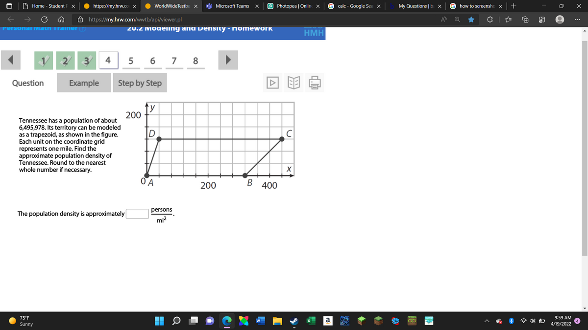 9 Home - Student P X
https://my.hrw.cO X
WorldWideTestba x
i Microsoft Teams
e Photopea | Online x
G calc - Google Sea X
My Questions | ba ×
G how to screensho X
ô https://my.hrw.com/wwtb/api/viewer.pl
Personal Matn irainer
20.2 Modeing ang Density - Momework
HMH
2/
3 4
5 6 7 8
Question
Example
Step by Step
200
Tennessee has a population of about
6,495,978. Its territory can be modeled
as a trapezoid, as shown in the figure.
unit on the coordinate grid
represents one mile. Find the
approximate population density of
Tennessee. Round to the nearest
whole number if necessary.
200
В 400
persons
The population density is approximately
mi?
75°F
a
9:59 AM
Sunny
4/19/2022
