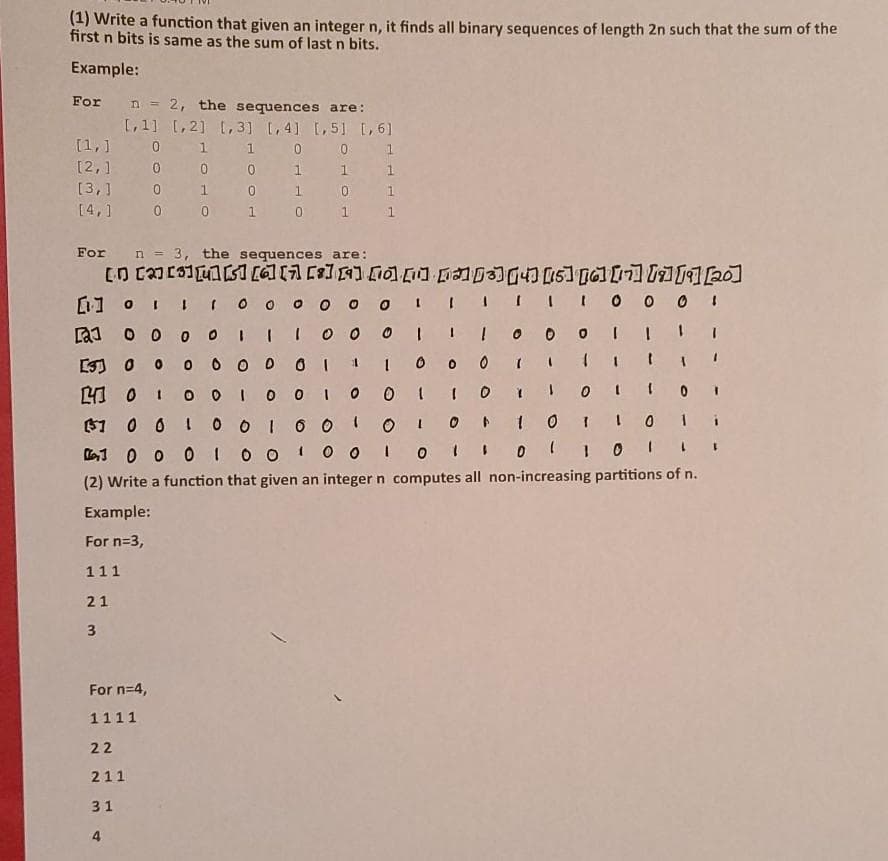 (1) Write a function that given an integer n, it finds all binary sequences of length 2n such that the sum of the
first n bits is same as the sum of last n bits.
Example:
For n = 2, the sequences are:
I,1] [,2] [,3] [,4] L,51 [,6]
[1,] 0 1 1 0 0 1
0 0
[2,1 0
1 1 1
[3,1 0
1
0.
1.
[4,1 0
1
1
For n = 3, the sequences are:
[1 oI IO o o o o o I I
I III 0 o 0 1
a1 o o 0 I
1.
0 0 0 0 O I
1.
110
即 0
O 0 I O O
61 0 0 1
1.
L1 0 0 0 IO O
O 0 I 0 II0I
(2) Write a function that given an integer n computes all non-increasing partitions of n.
Example:
For n=3,
111
21
3
For n=4,
1111
22
211
31
4
