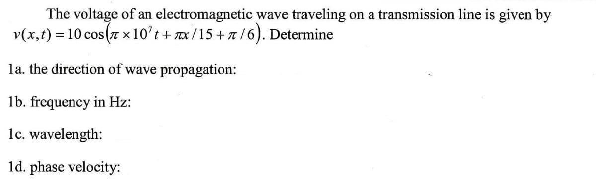 The voltage of an electromagnetic wave traveling on a transmission line is given by
v(x,t) = 10 cos(7 × 10't + x/15 + n/6). Determine
la. the direction of wave propagation:
lb. frequency in Hz:
1c. wavelength:
1d. phase velocity:
