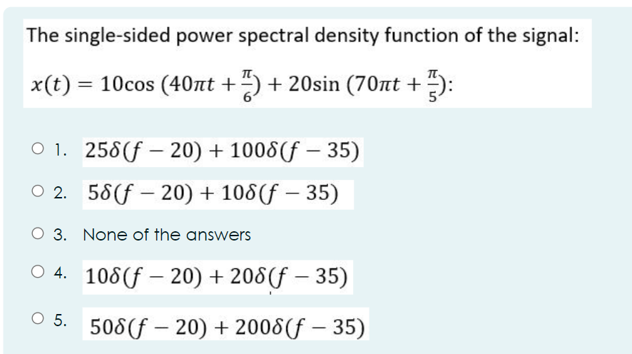 The single-sided power spectral density function of the signal:
x(t) = 10cos (40nt + ) +20sin (70nt + ):
01. 258 (f20) + 1008 (f 35)
O2. 58 (20) + 108(f - 35)
O 3. None of the answers
4. 108 (20) + 208 (f - 35)
-
O
5. 508 (-20) + 2008 (f - 35)