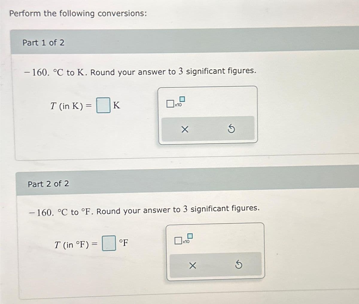 Perform the following conversions:
Part 1 of 2
-160. °C to K. Round your answer to 3 significant figures.
T (in K) = K
Part 2 of 2
T (in °F) =
10
°F
X
-160. °C to °F. Round your answer to 3 significant figures.
x10
Ś
X
Ś