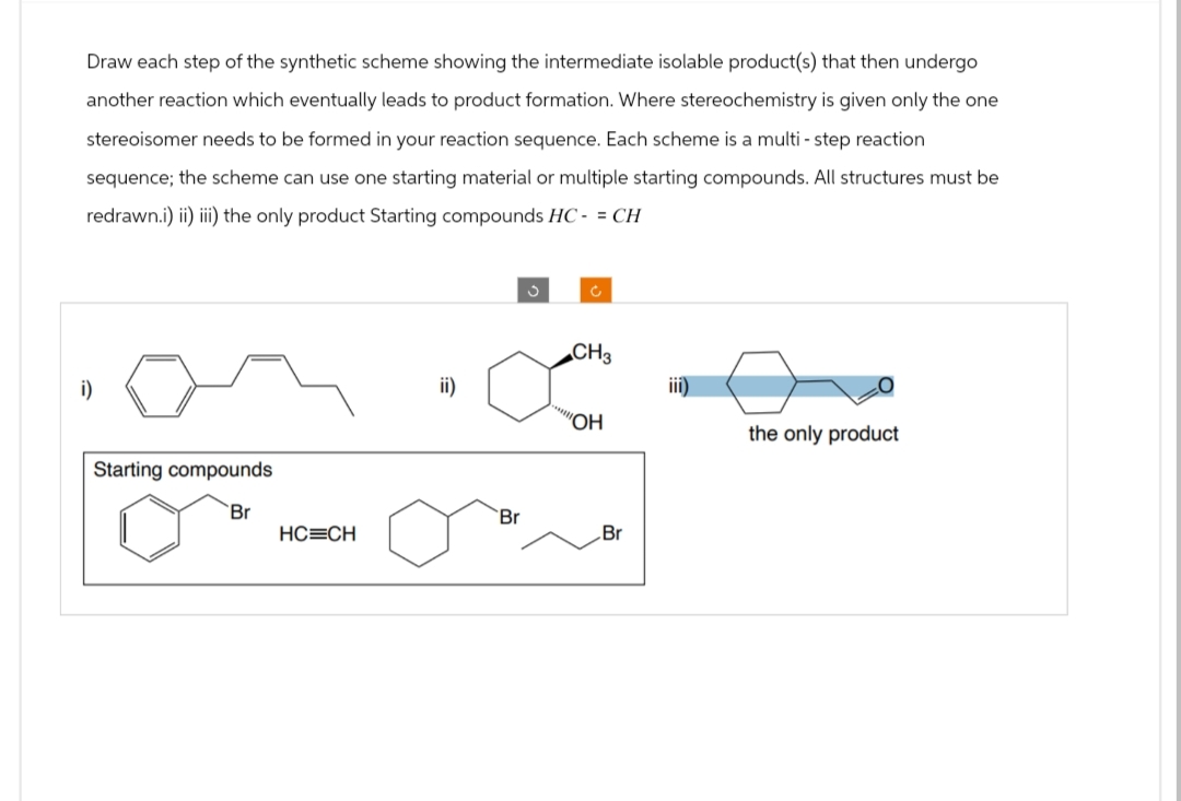 Draw each step of the synthetic scheme showing the intermediate isolable product(s) that then undergo
another reaction which eventually leads to product formation. Where stereochemistry is given only the one
stereoisomer needs to be formed in your reaction sequence. Each scheme is a multi-step reaction
sequence; the scheme can use one starting material or multiple starting compounds. All structures must be
redrawn.i) ii) iii) the only product Starting compounds HC- = CH
i)
Starting compounds
Br
HC=CH
ii)
Br
S
Ć
CH3
"OH
Br
iii)
the only product