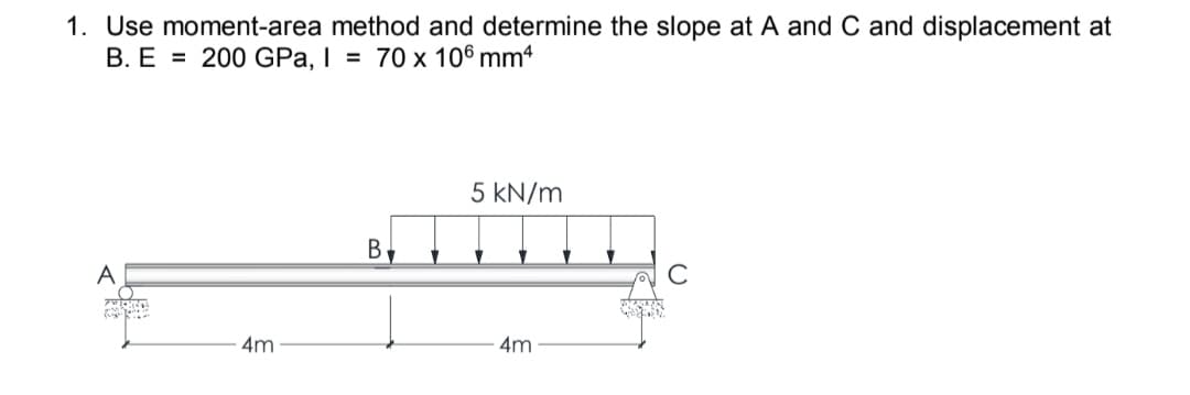 1. Use moment-area method and determine the slope at A and C and displacement at
B. E = 200 GPa, I = 70 x 106 mm4
5 kN/m
B.
A
4m
4m
