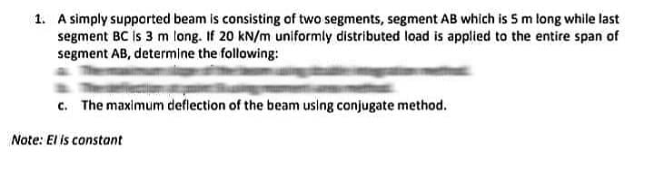 1. A simply supported beam is consisting of two segments, segment AB which is 5 m tong while last
segment BC is 3 m long. If 20 kN/m uniformly distributed load is applied to the entire span of
segment AB, determine the following:
c. The maximum deflection of the beam using conjugate method.
Note: El is constant
