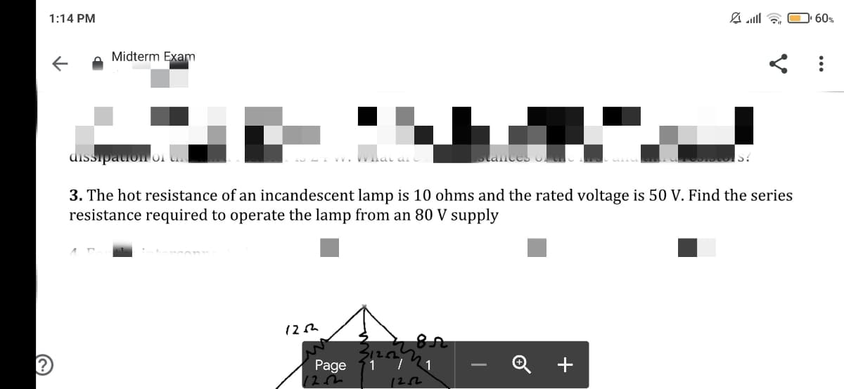 1:14 PM
A alll & O 60%
Midterm Exam
dissipauon or
3. The hot resistance of an incandescent lamp is 10 ohms and the rated voltage is 50 V. Find the series
resistance required to operate the lamp from an 80 V supply
Page
Q +
1
12m
122
