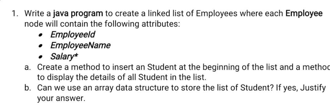 1. Write a java program to create a linked list of Employees where each Employee
node will contain the following attributes:
• Employeeld
EmployeeName
• Salary*
a. Create a method to insert an Student at the beginning of the list and a method
to display the details of all Student in the list.
b. Can we use an array data structure to store the list of Student? If yes, Justify
your answer.
