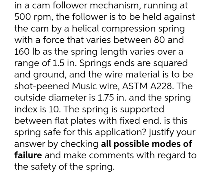 in a cam follower mechanism, running at
500 rpm, the follower is to be held against
the cam by a helical compression spring
with a force that varies between 80 and
160 lb as the spring length varies over a
range of 1.5 in. Springs ends are squared
and ground, and the wire material is to be
shot-peened Music wire, ASTM A228. The
outside diameter is 1.75 in. and the spring
index is 10. The spring is supported
between flat plates with fixed end. is this
spring safe for this application? justify your
answer by checking all possible modes of
failure and make comments with regard to
the safety of the spring.