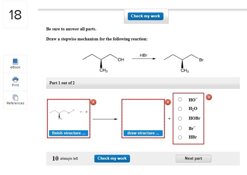 18
eBook
Print
References
Be sure to answer all parts.
Draw a stepwise mechanism for the following reaction:
Part 1 out of 2
finish structure...
10 attempts left
CH3
OH
Check my work
Check my work
HBr
draw structure...
CH3
HO™
H₂O
Br
HOBr
Br
HBr
Next part