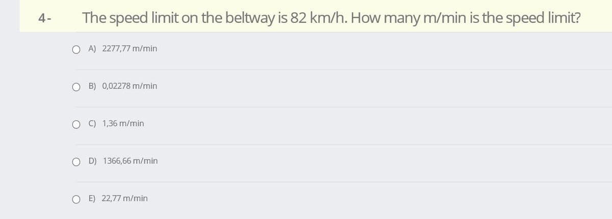 4-
The speed limit on the beltway is 82 km/h. How many m/min is the speed limit?
O A) 2277,77 m/min
O B) 0,02278 m/min
O C) 1,36 m/min
O D) 1366,66 m/min
O E) 22,77 m/min
