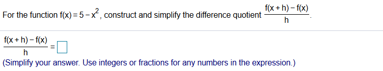 f(x + h) – f(x)
For the function f(x) = 5 -x, construct and simplify the difference quotient
%3D
f(x + h) – f(x)
(Simplify your answer. Use integers or fractions for any numbers in the expression.)
