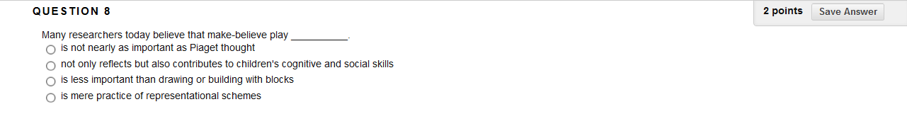 QUESTION 8
2 points
Save Answer
Many researchers today believe that make-believe play
O is not nearly as important as Piaget thought
O not only reflects but also contributes to children's cognitive and social skills
O is less important than drawing or building with blocks
O is mere practice of representational schemes
