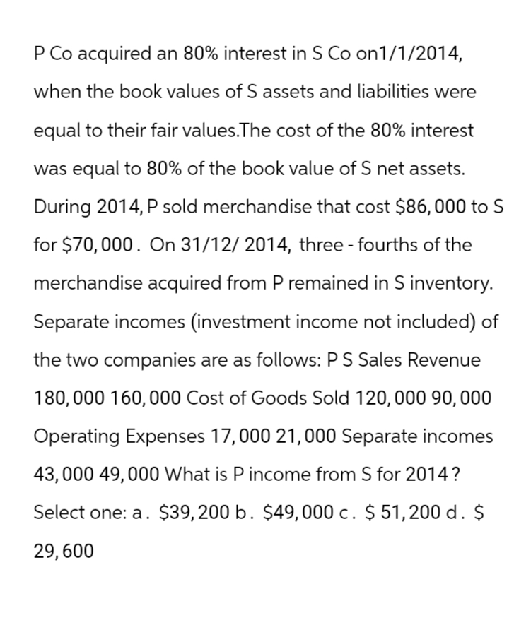 P Co acquired an 80% interest in S Co on1/1/2014,
when the book values of S assets and liabilities were
equal to their fair values. The cost of the 80% interest
was equal to 80% of the book value of S net assets.
During 2014, P sold merchandise that cost $86,000 to S
for $70,000. On 31/12/2014, three-fourths of the
merchandise acquired from P remained in S inventory.
Separate incomes (investment income not included) of
the two companies are as follows: P S Sales Revenue
180,000 160,000 Cost of Goods Sold 120, 000 90, 000
Operating Expenses 17,000 21,000 Separate incomes
43,000 49,000 What is P income from S for 2014?
Select one: a. $39,200 b. $49,000 c. $ 51,200 d. $
29,600