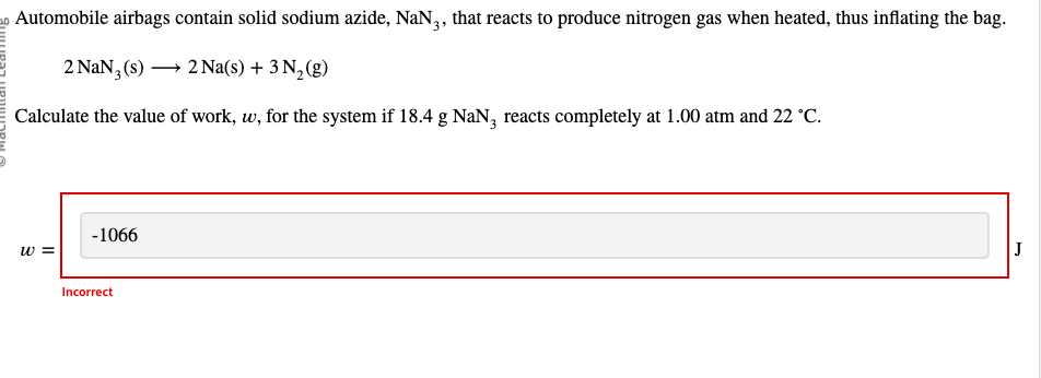 Automobile airbags contain solid sodium azide, NaN3, that reacts to produce nitrogen gas when heated, thus inflating the bag.
2 NaN3 (s) →→→ 2 Na(s) + 3 N₂(g)
Calculate the value of work, w, for the system if 18.4 g NaN3 reacts completely at 1.00 atm and 22 °C.
w=
-1066
Incorrect
J