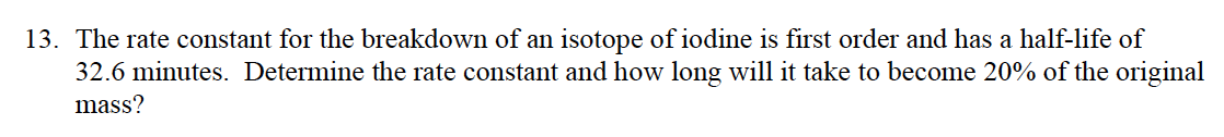 13. The rate constant for the breakdown of an isotope of iodine is first order and has a half-life of
32.6 minutes. Determine the rate constant and how long will it take to become 20% of the original
mass?
