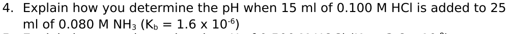 4. Explain how you determine the pH when 15 ml of 0.100 M HCI is added to 25
ml of 0.080M NH3 (K,
= 1.6 x 10)
