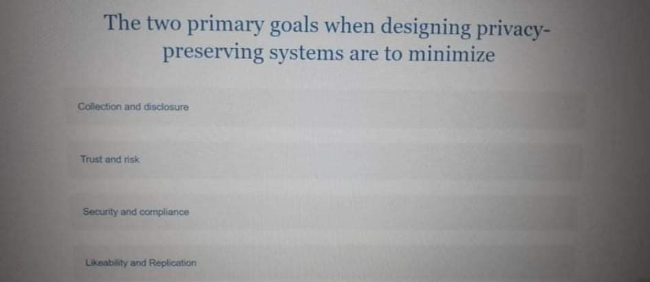 The two primary goals when designing privacy-
preserving systems are to minimize
Collection and disclosure
Trust and risk
Security and compliance
Likeability and Replication
