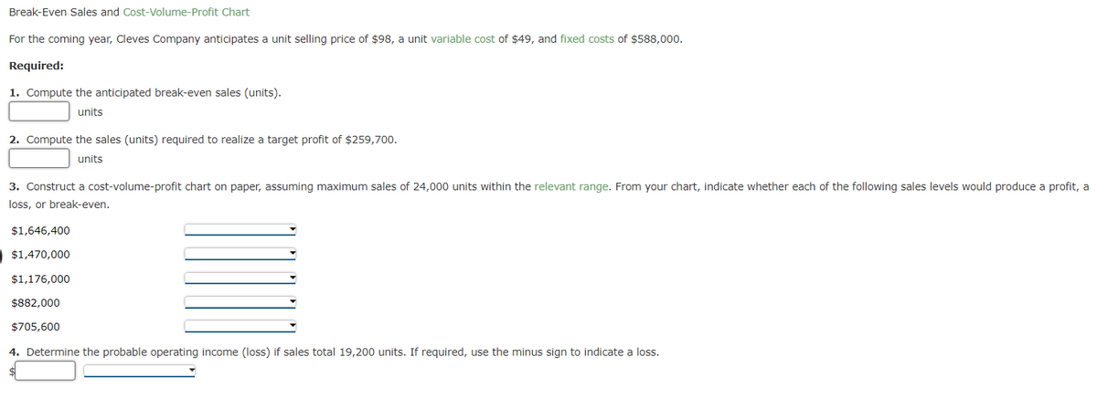 Break-Even Sales and Cost-Volume-Profit Chart
For the coming year, Cleves Company anticipates a unit selling price of $98, a unit variable cost of $49, and fixed costs of $588,000.
Required:
1. Compute the anticipated break-even sales (units).
units
2. Compute the sales (units) required to realize a target profit of $259,700.
units
3. Construct a cost-volume-profit chart on paper, assuming maximum sales of 24,000 units within the relevant range. From your chart, indicate whether each of the following sales levels would produce a profit, a
loss, or break-even.
$1,646,400
$1,470,000
$1,176,000
$882,000
$705,600
4. Determine the probable operating income (loss) if sales total 19,200 units. If required, use the minus sign to indicate a loss.
