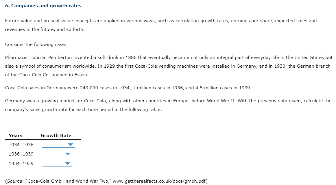 6. Companies and growth rates
Future value and present value concepts are applied in various ways, such as calculating growth rates, earnings per share, expected sales and
revenues in the future, and so forth.
Consider the following case:
Pharmacist John S. Pemberton invented a soft drink in 1886 that eventually became not only an integral part of everyday life in the United States but
also a symbol of consumerism worldwide. In 1929 the first Coca-Cola vending machines were installed in Germany, and in 1930, the German branch
of the Coca-Cola Co. opened in Essen.
Coca-Cola sales in Germany were 243,000 cases in 1934, 1 million cases in 1936, and 4.5 million cases in 1939.
Germany was a growing market for Coca-Cola, along with other countries in Europe, before World War II. With the previous data given, calculate the
company's sales growth rate for each time period in the following table:
Years
1934-1936
1936-1939
1934-1939
Growth Rate
(Source: "Coca-Cola GmbH and World War Two," www.gettherealfacts.co.uk/docs/gmbh.pdf)