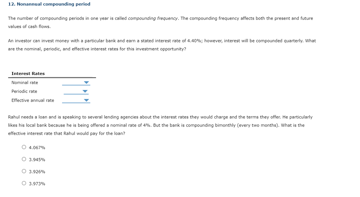 12. Nonannual compounding period
The number of compounding periods in one year is called compounding frequency. The compounding frequency affects both the present and future
values of cash flows.
An investor can invest money with a particular bank and earn a stated interest rate of 4.40%; however, interest will be compounded quarterly. What
are the nominal, periodic, and effective interest rates for this investment opportunity?
Interest Rates
Nominal rate
Periodic rate
Effective annual rate
Rahul needs a loan and is speaking to several lending agencies about the interest rates they would charge and the terms they offer. He particularly
likes his local bank because he is being offered a nominal rate of 4%. But the bank is compounding bimonthly (every two months). What is the
effective interest rate that Rahul would pay for the loan?
O 4.067%
O 3.945%
O 3.926%
O 3.973%