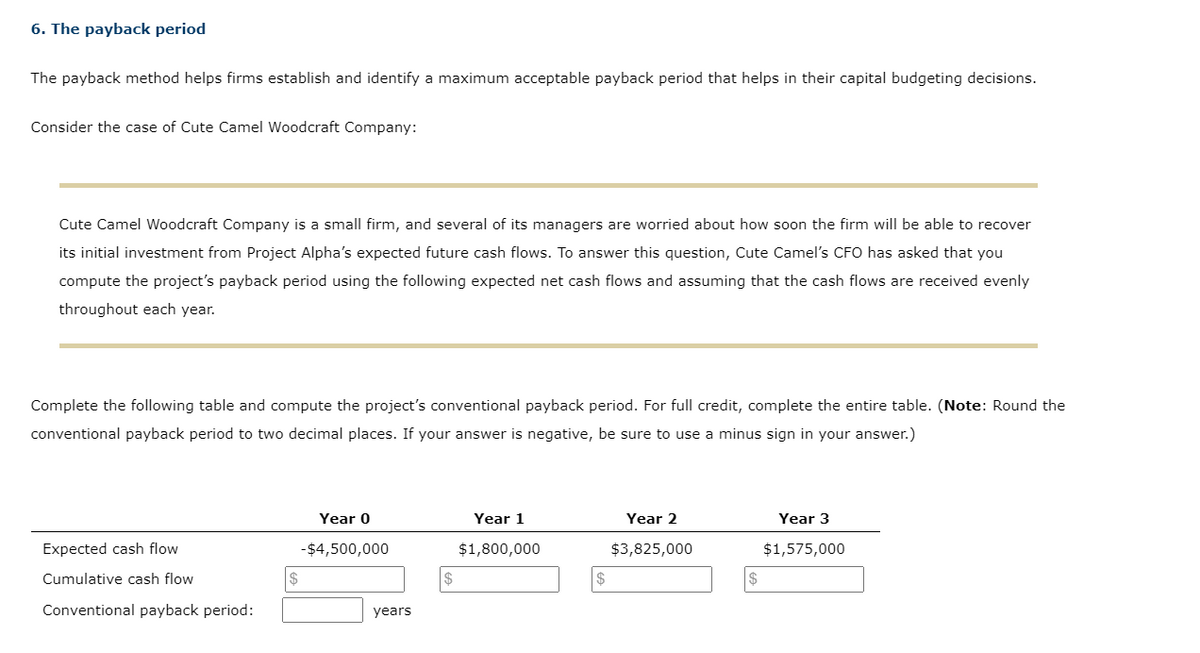 6. The payback period
The payback method helps firms establish and identify a maximum acceptable payback period that helps in their capital budgeting decisions.
Consider the case of Cute Camel Woodcraft Company:
Cute Camel Woodcraft Company is a small firm, and several of its managers are worried about how soon the firm will be able to recover
its initial investment from Project Alpha's expected future cash flows. To answer this question, Cute Camel's CFO has asked that you
compute the project's payback period using the following expected net cash flows and assuming that the cash flows are received evenly
throughout each year.
Complete the following table and compute the project's conventional payback period. For full credit, complete the entire table. (Note: Round the
conventional payback period to two decimal places. If your answer is negative, be sure to use a minus sign in your answer.)
Expected cash flow
Cumulative cash flow
Conventional payback period:
$
Year 0
-$4,500,000
years
Year 1
$1,800,000
Year 2
$3,825,000
Year 3
$1,575,000