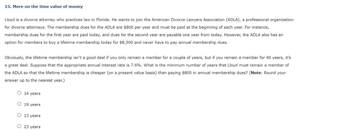 15. More on the time value of money
Lloyd is a divorce attorney who practices law in Florida. He wants to join the American Divorce Lawyers Association (ADLA), a professional organization
for divorce attorneys. The membership dues for the ADLA are $800 per year and must be paid at the beginning each year. For instance,
membership dues for the first year are paid today, and dues for the second year are payable one year from today. However, the ADLA also has an
option for members to buy a lifetime membership today for $8,500 and never have to pay annual membership dues.
Obviously, the lifetime membership isn't a good deal if you only remain a member for a couple of years, but if you remain a member for 40 years, it's
a great deal. Suppose that the appropriate annual interest rate is 7.6%. What is the minimum number of years that Lloyd must remain a member of
the ADLA so that the lifetime membership is cheaper (on a present value basis) than paying $800 in annual membership dues? (Note: Round your
answer up to the nearest year.)
O 14 years
O 19 years
O 13 years
O 23 years