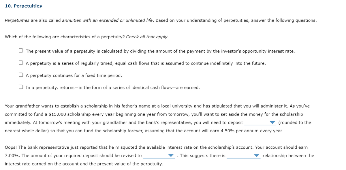 10. Perpetuities
Perpetuities are also called annuities with an extended or unlimited life. Based on your understanding of perpetuities, answer the following questions.
Which of the following are characteristics of a perpetuity? Check all that apply.
The present value of a perpetuity is calculated by dividing the amount of the payment by the investor's opportunity interest rate.
A perpetuity is a series of regularly timed, equal cash flows that is assumed to continue indefinitely into the future.
☐ A perpetuity continues for a fixed time period.
In a perpetuity, returns-in the form of a series of identical cash flows-are earned.
Your grandfather wants to establish a scholarship in his father's name at a local university and has stipulated that you will administer it. As you've
committed to fund a $15,000 scholarship every year beginning one year from tomorrow, you'll want to set aside the money for the scholarship
immediately. At tomorrow's meeting with your grandfather and the bank's representative, you will need to deposit
(rounded to the
nearest whole dollar) so that you can fund the scholarship forever, assuming that the account will earn 4.50% per annum every year.
Oops! The bank representative just reported that he misquoted the available interest rate on the scholarship's account. Your account should earn
7.00%. The amount of your required deposit should be revised to
. This suggests there is
relationship between the
interest rate earned on the account and the present value of the perpetuity.