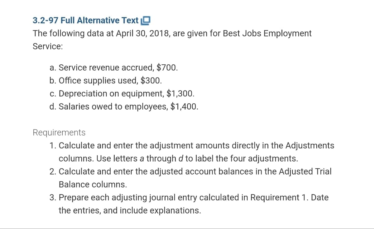 3.2-97 Full Alternative Text
The following data at April 30, 2018, are given for Best Jobs Employment
Service:
a. Service revenue accrued, $700.
b. Office supplies used, $300.
c. Depreciation on equipment, $1,300.
d. Salaries owed to employees, $1,400.
Requirements
1. Calculate and enter the adjustment amounts directly in the Adjustments
columns. Use letters a through d to label the four adjustments.
2. Calculate and enter the adjusted account balances in the Adjusted Trial
Balance columns.
3. Prepare each adjusting journal entry calculated in Requirement 1. Date
the entries, and include explanations.