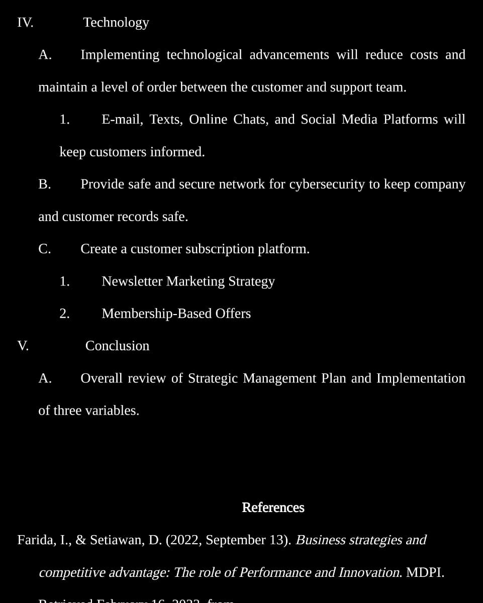 IV.
V.
Technology
A. Implementing technological advancements will reduce costs and
maintain a level of order between the customer and support team.
1. E-mail, Texts, Online Chats, and Social Media Platforms will
keep customers informed.
B. Provide safe and secure network for cybersecurity to keep company
and customer records safe.
C. Create a customer subscription platform.
Newsletter Marketing Strategy
Membership-Based Offers
A.
1.
2.
Conclusion
Overall review of Strategic Management Plan and Implementation
of three variables.
Farida, I., & Setiawan, D. (2022, September 13). Business strategies and
competitive advantage: The role of Performance and Innovation. MDPI.
Detail
References
16 2005 farma