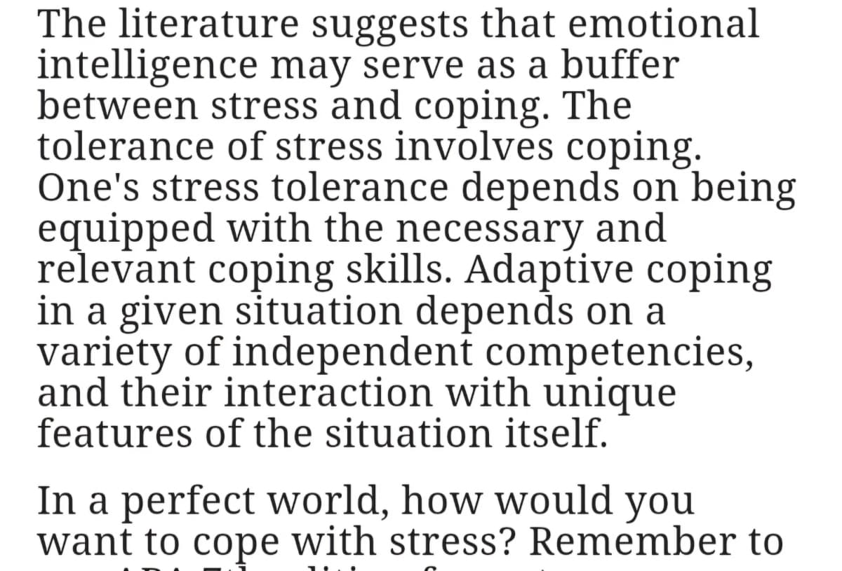 The literature suggests that emotional
intelligence may serve as a buffer
between stress and coping. The
tolerance of stress involves coping.
One's stress tolerance depends on being
equipped with the necessary and
relevant coping skills. Adaptive coping
in a given situation depends on a
variety of independent competencies,
and their interaction with unique
features of the situation itself.
In a perfect world, how would you
want to cope with stress? Remember to