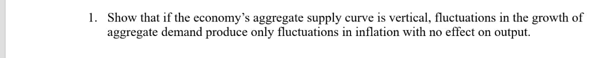 1. Show that if the economy's aggregate supply curve is vertical, fluctuations in the growth of
aggregate demand produce only fluctuations in inflation with no effect on output.